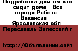 Подработка для тех,кто сидит дома - Все города Работа » Вакансии   . Ярославская обл.,Переславль-Залесский г.